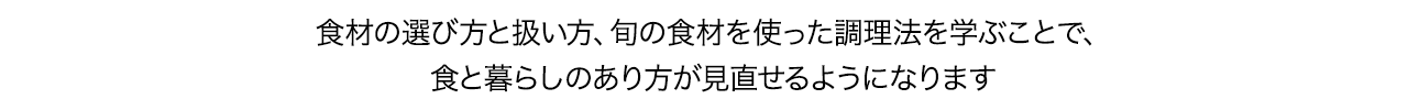 食材の選び方と扱い方、旬の食材を使った調理法を学ぶことで、食と暮らしのあり方が見直せるようになります。