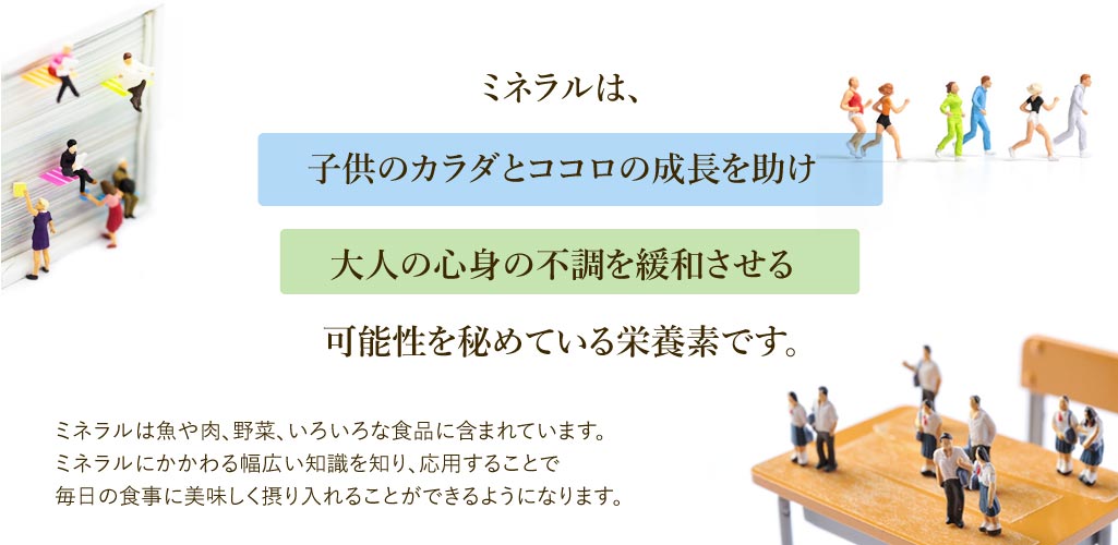 ミネラルは子供のカラダとココロの成長を助け大人の心身の不調を緩和させる可能性を秘めている栄養素です。