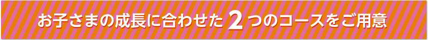 お子さまの成長に合わせた２つのコースをご用意