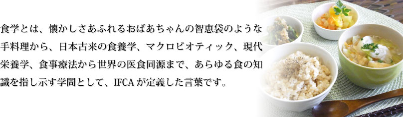 食学とは、懐かしさあふれるおばあちゃんの智恵袋のような手料理から、日本古来の食養学、マクロビオティック、現代栄養学、食事療法から世界の医食同源まで、あらゆる食の知識を指し示す学問として、IFCAが定義した言葉です。