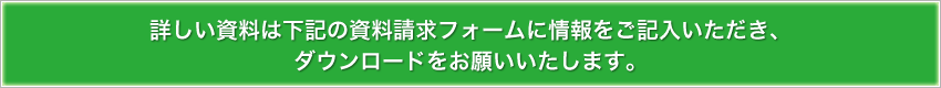 詳しい資料は下記の資料請求フォームに情報をご記入いただき、ダウンロードをお願いいたします。