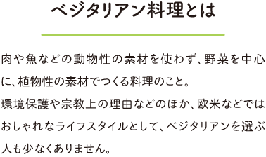 ベジタリアン料理とは、肉や魚などの動物性の素材を使わず、野菜を中心に植物性の素材でつくる料理。